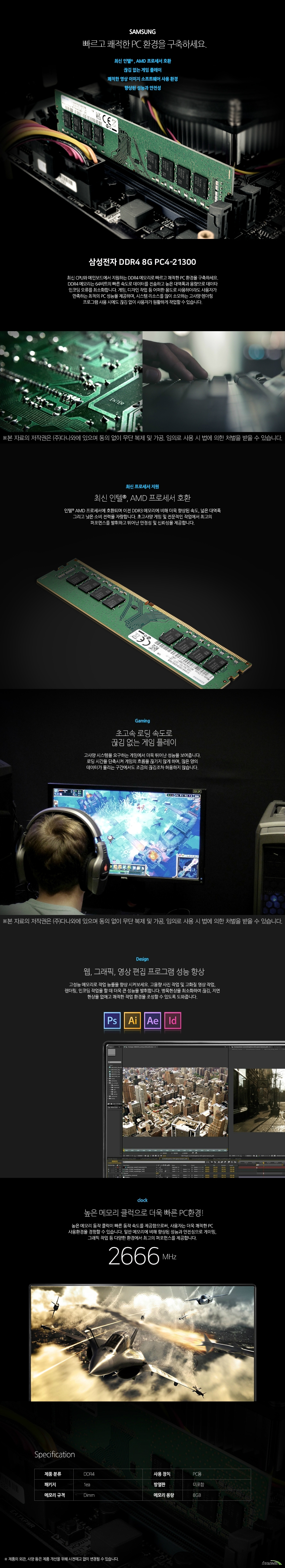 삼성전자 DDR4 8G PC4-21300 (정품)  빠르고 쾌적한 PC 환경을 구축하세요. 최신 인텔 및 AMD 프로세서 호환 끊김 없는 게임 플레이  쾌적한 영상 이미지 소프트웨어 사용 환경  향상된 성능과 안전성  최신 CPU와 메인보드에서 지원하는 DDR4 메모리로 빠르고 쾌적한 PC 환경을 구축하세요. DDR4 메모리는 64비트의 빠른 속도로 데이터를 전송하고 높은 대역폭과 용량으로 데이타 인코딩 오류를 최소화합니다. 게임, 디자인 작업 등 어떠한 용도로 사용하더라도 사용자가 만족하는 최적의 PC 성능을 제공하며, 시스템 리소스를 많이 소모하는 고사양 렌더링 프로그램 사용 시에도 끊김 없이 사용자가 원활하게 작업할 수 있습니다.   최신 프로세서 지원 최신 인텔 및 AMD 프로세서 호환 최신 인텔 및 AMD 프로세서에 호환되며 이전 DDR3 메모리에 비해 더욱 향상된 속도, 넓은 대역폭 그리고 낮은 소비 전력을 자랑합니다. 초고사양 게임 및 전문적인 작업에서 최고의 퍼포먼스를 발휘하고 뛰어난 안정성 및 신뢰성을 제공합니다.     Gaming 초고속 로딩 속도로 끊김 없는 게임 플레이 고사양 시스템을 요구하는 게임에서 더욱 뛰어난 성능을 보여줍니다. 로딩 시간을 단축시켜 게임의 흐름을 끊기지 않게 하며, 많은 양의 데이터가 몰리는 구간에서도 조금의 끊김조차 허용하지 않습니다.  Design 웹, 그래픽, 영상 편집 프로그램 성능 향상 고성능 메모리로 작업 능률을 향상 시켜보세요. 고용량 사진 작업 및 고화질 영상 작업, 렌더링, 인코딩 작업을 할 때 더욱 큰 성능을 발휘합니다. 병목현상을 최소화하여 끊김, 지연 현상을 없애고 쾌적한 작업 환경을 조성할 수 있도록 도와줍니다.  clock 높은 메모리 클럭으로 더욱 빠른 PC환경! 높은 메모리 동작 클럭이 빠른 동작 속도를 제공함으로써, 사용자는 더욱 쾌적한 PC 사용환경을 경험할 수 있습니다. 일반 메모리에 비해 향상된 성능과 안전성으로 게이밍, 그래픽 작업 등 다양한 환경에서 최고의 퍼포먼스를 제공합니다.