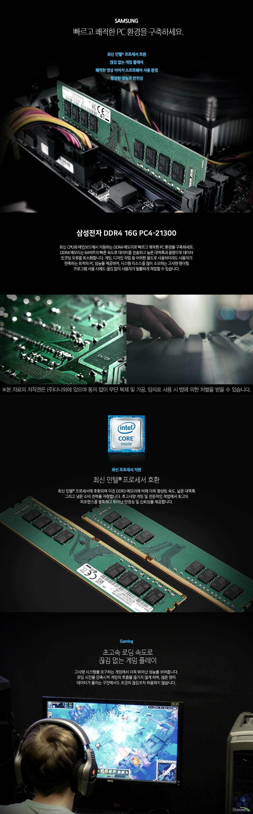 삼성전자 DDR4 16G PC4-21300 (정품) 빠르고 쾌적한 PC 환경을 구축하세요. 최신 인텔 프로세서 호환 끊김 없는 게임 플레이  쾌적한 영상 이미지 소프트웨어 사용 환경  향상된 성능과 안전성  최신 CPU와 메인보드에서 지원하는 DDR4 메모리로 빠르고 쾌적한 PC 환경을 구축하세요. DDR4 메모리는 64비트의 빠른 속도로 데이터를 전송하고 높은 대역폭과 용량으로 데이타 인코딩 오류를 최소화합니다. 게임, 디자인 작업 등 어떠한 용도로 사용하더라도 사용자가 만족하는 최적의 PC 성능을 제공하며, 시스템 리소스를 많이 소모하는 고사양 렌더링 프로그램 사용 시에도 끊김 없이 사용자가 원활하게 작업할 수 있습니다.   최신 프로세서 지원 최신 인텔 프로세서 호환 최신 인텔 프로세서에 호환되며 이전 DDR3 메모리에 비해 더욱 향상된 속도, 넓은 대역폭 그리고 낮은 소비 전력을 자랑합니다. 초고사양 게임 및 전문적인 작업에서 최고의 퍼포먼스를 발휘하고 뛰어난 안정성 및 신뢰성을 제공합니다.     Gaming 초고속 로딩 속도로 끊김 없는 게임 플레이 고사양 시스템을 요구하는 게임에서 더욱 뛰어난 성능을 보여줍니다. 로딩 시간을 단축시켜 게임의 흐름을 끊기지 않게 하며, 많은 양의 데이터가 몰리는 구간에서도 조금의 끊김조차 허용하지 않습니다.  Design 웹, 그래픽, 영상 편집 프로그램 성능 향상 고성능 메모리로 작업 능률을 향상 시켜보세요. 고용량 사진 작업 및 고화질 영상 작업, 렌더링, 인코딩 작업을 할 때 더욱 큰 성능을 발휘합니다. 병목현상을 최소화하여 끊김, 지연 현상을 없애고 쾌적한 작업 환경을 조성할 수 있도록 도와줍니다.  clock 높은 메모리 클럭으로 더욱 빠른 PC환경! 높은 메모리 동작 클럭이 빠른 동작 속도를 제공함으로써, 사용자는 더욱 쾌적한 PC 사용환경을 경험할 수 있습니다. 일반 메모리에 비해 향상된 성능과 안전성으로 게이밍, 그래픽 작업 등 다양한 환경에서 최고의 퍼포먼스를 제공합니다.