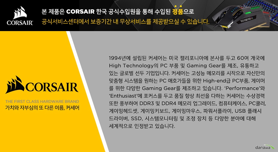  본 제품은 커세어 한국 공식 수입원을 통해 수입된 정품으로 공식 서비스 센터에서 보증 기간 내 무상 서비스를 제공받으실 수 있습니다. 커세어 더 퍼스트 클래스 하드웨어 브랜드 가치와 자부심의 또 다른 이름, 커세어 1994년에 설립된 커세어는 미국 캘리포니아에 본사르 두고 60여 개국에 하이 테크놀로지 피씨 부품 및 게이밍 기어를 제조, 유통하고 있는 글로벌 선두 기업입니다. 커세어는 고성능 메모리를 시작으로 자신만의 맞춤형 시스템을 원하는 피씨 애호가들을 위한 하이엔드급 피씨, 게이머를 위한 다양한 게이밍 기어를 제조하고 있습니다. 퍼포먼스와 Enthusiast에 포커스를 두고 품질 향상에 최선을 다하는 커세어는 수상 경력 또한 풍부하여 DDR3 및 DDR4 메모리 업그레이드, 컴퓨터 케이스, PC 쿨러, 게이밍 헤드셋, 게이밍 키보드, 게이밍 마우스, 파워 서플라이, USB 플래시 드라이버, SSD, 시스템 모니터링 및 조정 장치 등 다양한 분야에 대해 세계적으로 인정받고 있습니다. 
