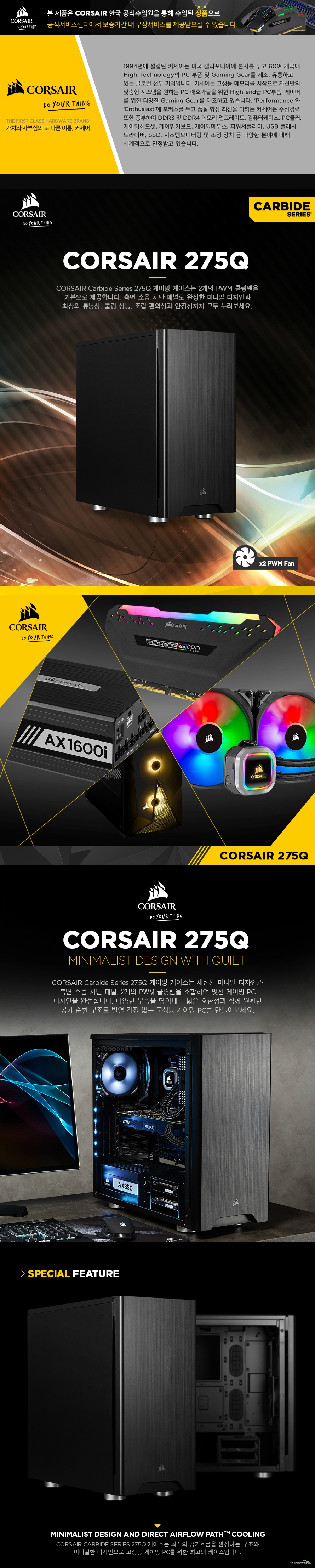    CORSAIR CARBIDE SERIES 275Q  폼팩터 미드 타워 케이스  제품 크기  길이 460밀리미터 넓이 211밀리미터 높이 455밀리미터  철, 플라스틱 재질  쿨링팬 지원  전면 120밀리미터 팬 3개 또는 140밀리미터 팬 2개 지원  상단 120밀리미터 팬 2개 혹은 140밀리미터 팬 1개 지원 후면 120밀리미터 팬 1개 지원  라디에이터 지원  전면 최대 360밀리미터 혹은 280밀리미터 규격 라디에이터 지원 상단 최대 240밀리미터 라디에이터 지원 후면 최대 120밀리미터 라디에이터 지원  메인보드 지원 규격 미니 itx, M ATX, ATX 폼팩터 메인보드 지원 확장 슬롯 최대 7개 지원  파워서플라이 최대 180밀리미터 길이 지원 VGA 최대 370밀리미터 길이 지원 CPU쿨러 최대 170밀리미터 높이 지원  I/O 패널   USB 3.0 포트 2개 및 HD 오디오 콤보 포트 지원  드라이브 베이  3.5인치 혹은 2.5인치 콤보 베이 2개 및 2.5인치 베이 2개 지원  무게 6.08키로그램     